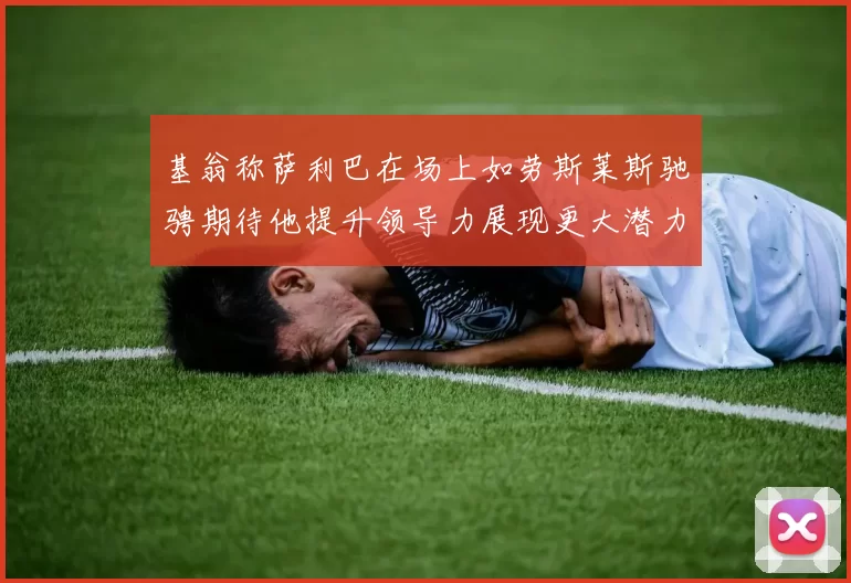 基翁称萨利巴在场上如劳斯莱斯驰骋期待他提升领导力展现更大潜力
