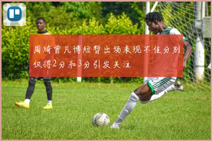 周琦曾凡博短暂出场表现不佳分别仅得2分和3分引发关注