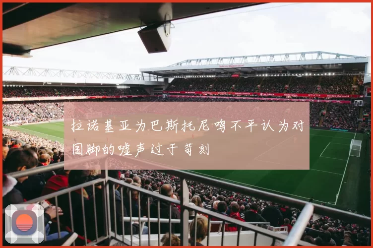 拉诺基亚为巴斯托尼鸣不平认为对国脚的嘘声过于苛刻