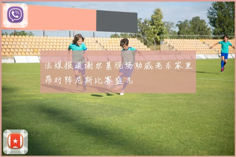 法媒报道谢尔基现场助威老东家里昂对阵尼斯比赛盛况