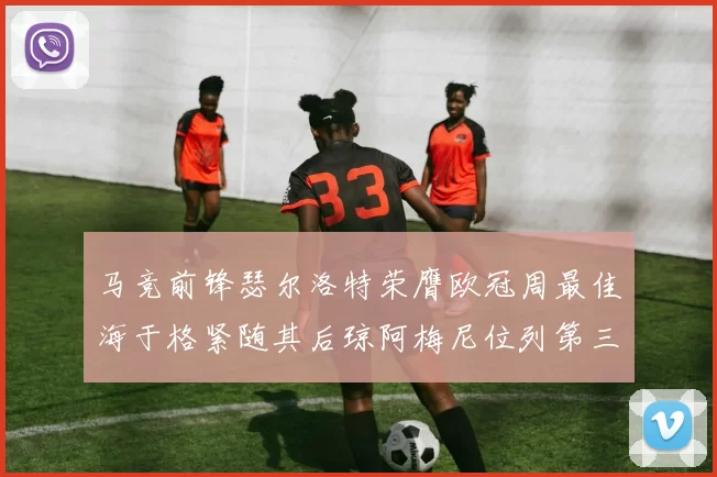 马竞前锋瑟尔洛特荣膺欧冠周最佳海于格紧随其后琼阿梅尼位列第三