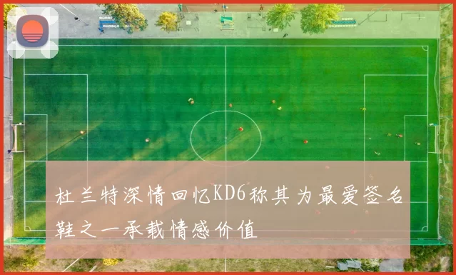 杜兰特深情回忆KD6称其为最爱签名鞋之一承载情感价值