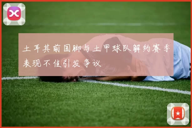 土耳其前国脚与土甲球队解约赛季表现不佳引发争议