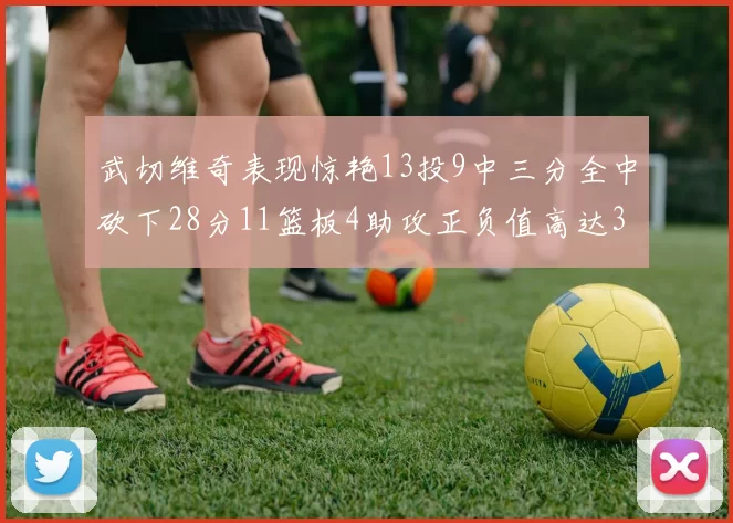 武切维奇表现惊艳13投9中三分全中砍下28分11篮板4助攻正负值高达35