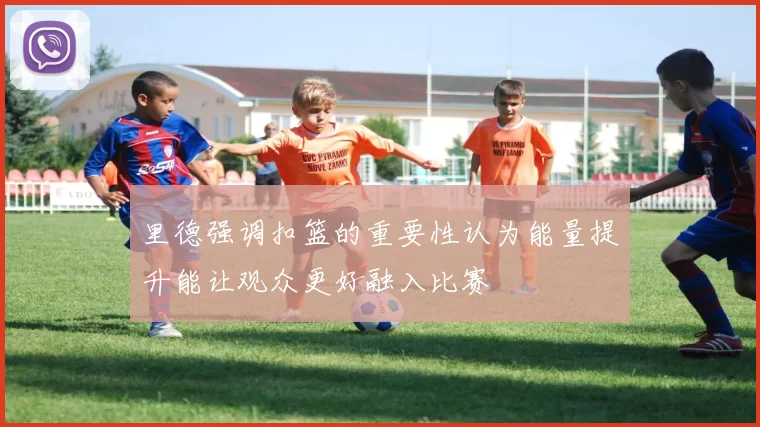 里德强调扣篮的重要性认为能量提升能让观众更好融入比赛