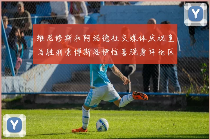 维尼修斯和阿诺德社交媒体庆祝皇马胜利索博斯洛伊惊喜现身评论区互动