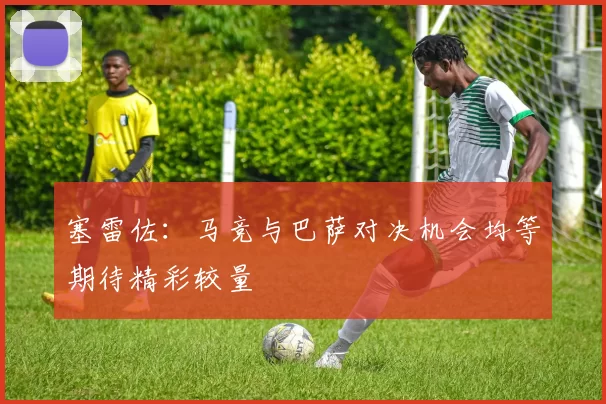 塞雷佐：马竞与巴萨对决机会均等期待精彩较量