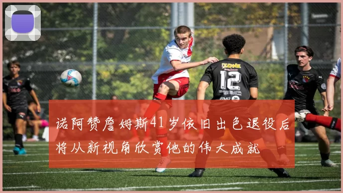 诺阿赞詹姆斯41岁依旧出色退役后将从新视角欣赏他的伟大成就