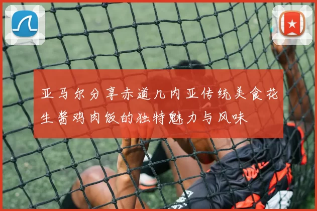 亚马尔分享赤道几内亚传统美食花生酱鸡肉饭的独特魅力与风味