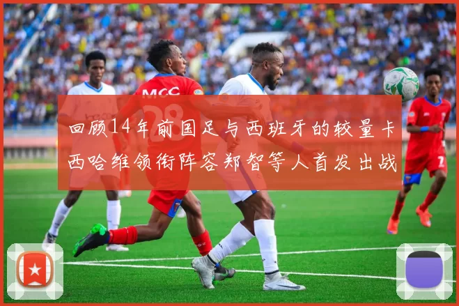 回顾14年前国足与西班牙的较量卡西哈维领衔阵容郑智等人首发出战
