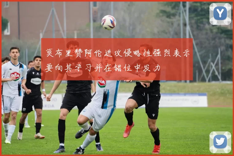 莫布里赞阿伦进攻侵略性强烈表示要向其学习并在错位中发力