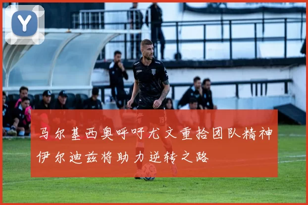 马尔基西奥呼吁尤文重拾团队精神伊尔迪兹将助力逆转之路