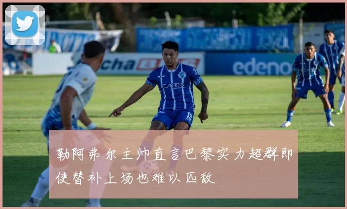 勒阿弗尔主帅直言巴黎实力超群即使替补上场也难以匹敌