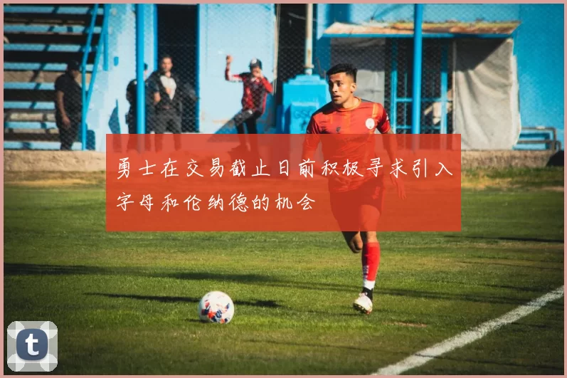勇士在交易截止日前积极寻求引入字母和伦纳德的机会