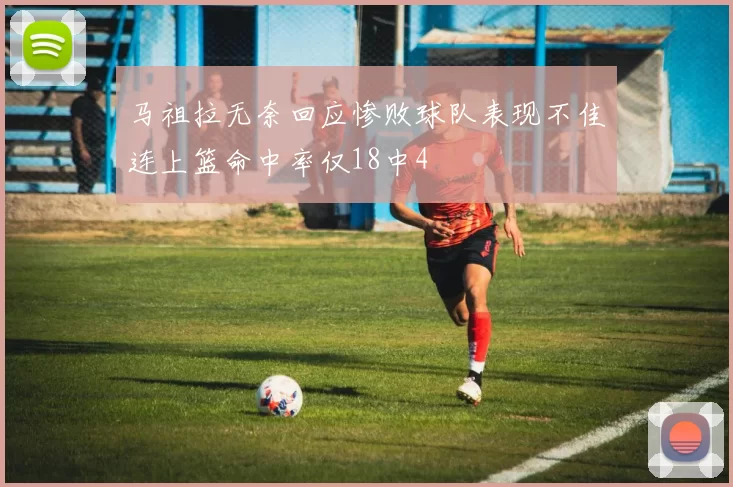 马祖拉无奈回应惨败球队表现不佳连上篮命中率仅18中4