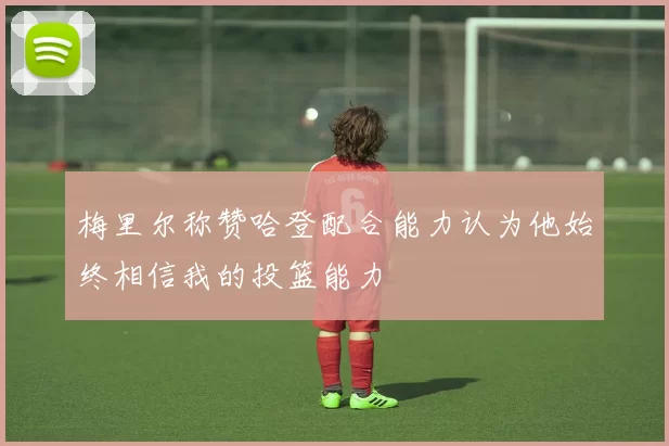 梅里尔称赞哈登配合能力认为他始终相信我的投篮能力